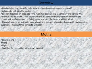 Overview
• Macbeth has dug himself a hole, in which he raises suspicion upon himself
• Allusion to hell with the porter
• Lennox discusses on page 123 “The night has been unruly … Some say the earth / Was
feverous and did shake.” This deals with the assumption that spheres of existence are
connected, so if one aspect is falling apart, the rest of existence will fall with it.
• Macduff asserts his authority over Malcolm. Is the only character shown with having a direct
suspicion – making him a threat to Macbeth



                                            Motifs
• Equivocating
• Sleep
• Night
• Weather (in correlation with story’s events)
 