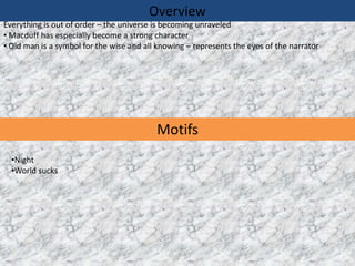 Overview
Everything is out of order – the universe is becoming unraveled
• Macduff has especially become a strong character
• Old man is a symbol for the wise and all knowing – represents the eyes of the narrator




                                          Motifs
  •Night
  •World sucks
 