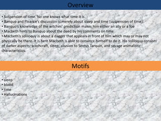 Overview
• Suspension of time. No one knows what time it is
• Banquo and Fleance’s discussion is merely about sleep and time (suspension of time)
• Banquo’s knowledge of the witches’ prediction makes him either an ally or a foe
• Macbeth hints to Banquo about the deed by his comments on time
• Macbeth’s soliloquy is about a dagger that appears in front of him which may or may not
physically be there. It is here Macbeth is able to convince himself to do it. His soliloquy consists
of darker aspects: witchcraft, sleep, allusion to Sextus Tarquin, and savage animalistic
characteristics.



                                             Motifs
• sleep
• blood
• time
• Hallucinations
 