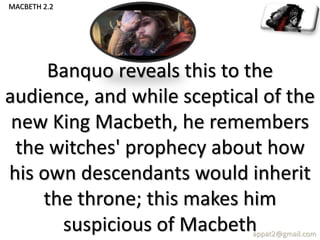 Banquo reveals this to the
audience, and while sceptical of the
new King Macbeth, he remembers
the witches' prophecy about how
his own descendants would inherit
the throne; this makes him
suspicious of Macbethappat2@gmail.com
MACBETH 2.2
 