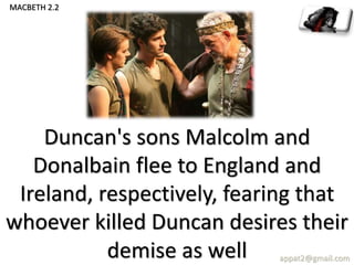 Duncan's sons Malcolm and
Donalbain flee to England and
Ireland, respectively, fearing that
whoever killed Duncan desires their
demise as well appat2@gmail.com
MACBETH 2.2
 