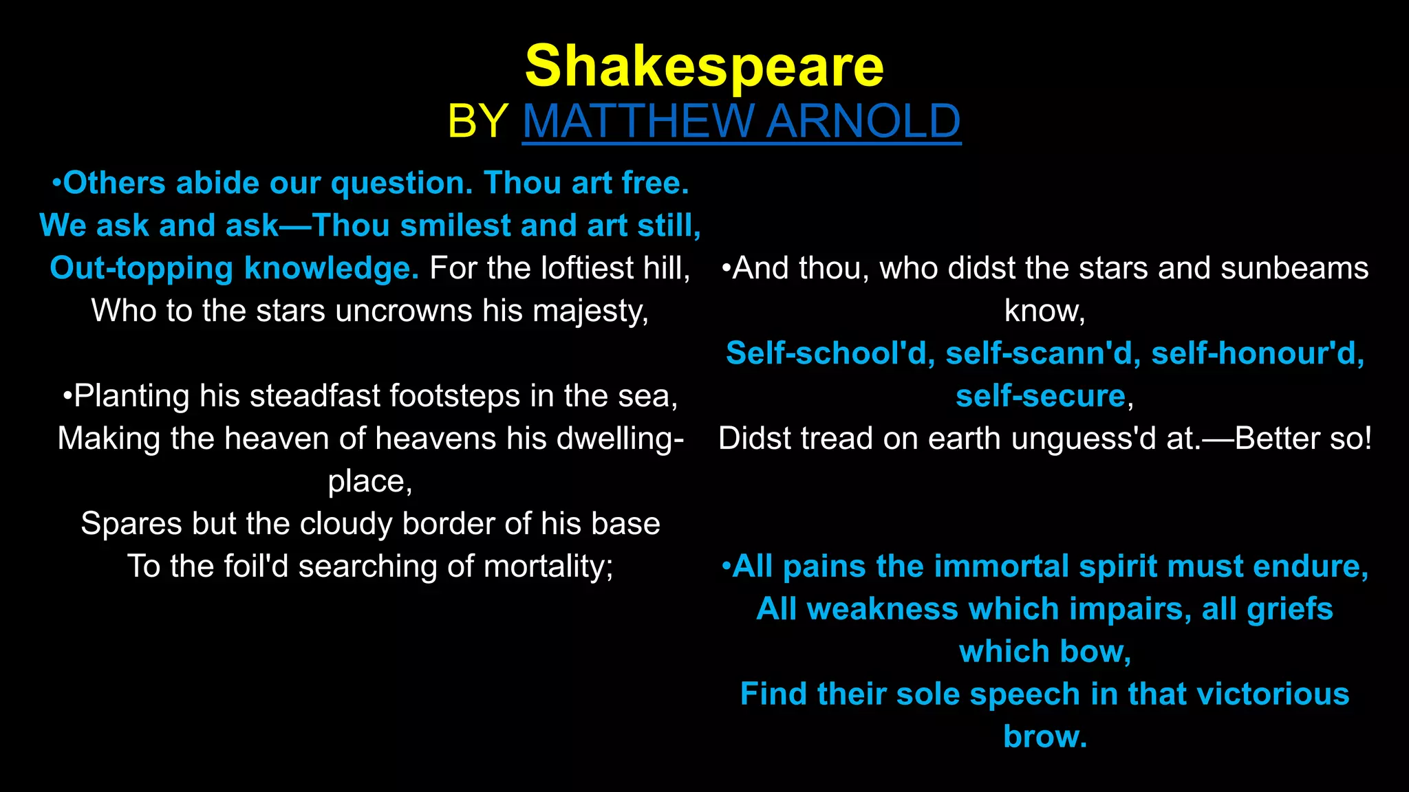 Shakespeare
BY MATTHEW ARNOLD
•Others abide our question. Thou art free.
We ask and ask—Thou smilest and art still,
Out-topping knowledge. For the loftiest hill,
Who to the stars uncrowns his majesty,
•Planting his steadfast footsteps in the sea,
Making the heaven of heavens his dwelling-
place,
Spares but the cloudy border of his base
To the foil'd searching of mortality;
•And thou, who didst the stars and sunbeams
know,
Self-school'd, self-scann'd, self-honour'd,
self-secure,
Didst tread on earth unguess'd at.—Better so!
•All pains the immortal spirit must endure,
All weakness which impairs, all griefs
which bow,
Find their sole speech in that victorious
brow.
 
