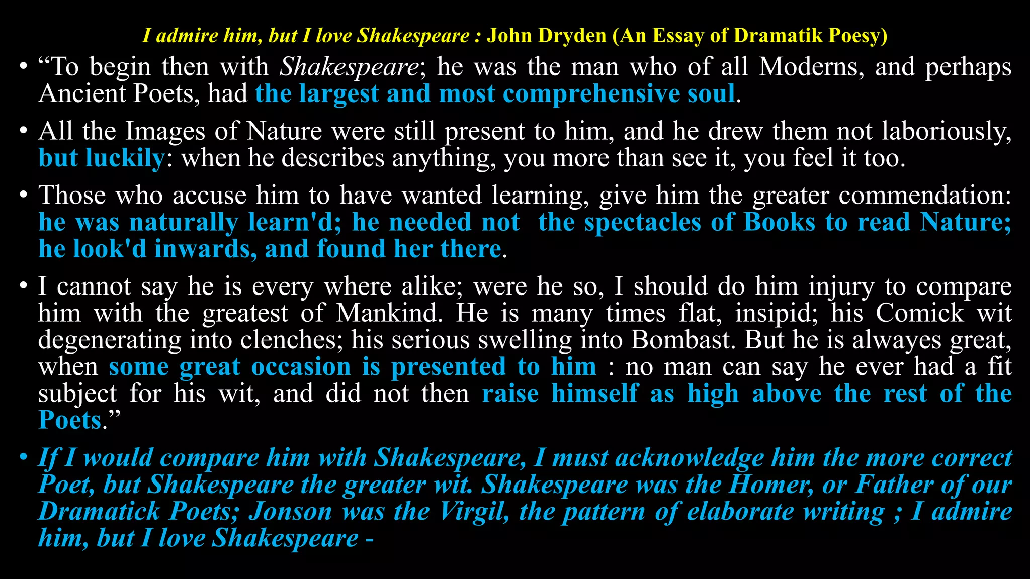 I admire him, but I love Shakespeare : John Dryden (An Essay of Dramatik Poesy)
• “To begin then with Shakespeare; he was the man who of all Moderns, and perhaps
Ancient Poets, had the largest and most comprehensive soul.
• All the Images of Nature were still present to him, and he drew them not laboriously,
but luckily: when he describes anything, you more than see it, you feel it too.
• Those who accuse him to have wanted learning, give him the greater commendation:
he was naturally learn'd; he needed not the spectacles of Books to read Nature;
he look'd inwards, and found her there.
• I cannot say he is every where alike; were he so, I should do him injury to compare
him with the greatest of Mankind. He is many times flat, insipid; his Comick wit
degenerating into clenches; his serious swelling into Bombast. But he is alwayes great,
when some great occasion is presented to him : no man can say he ever had a fit
subject for his wit, and did not then raise himself as high above the rest of the
Poets.”
• If I would compare him with Shakespeare, I must acknowledge him the more correct
Poet, but Shakespeare the greater wit. Shakespeare was the Homer, or Father of our
Dramatick Poets; Jonson was the Virgil, the pattern of elaborate writing ; I admire
him, but I love Shakespeare -
 