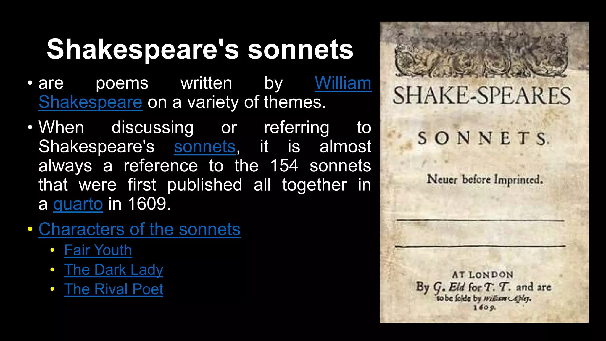 Shakespeare's sonnets
• are poems written by William
Shakespeare on a variety of themes.
• When discussing or referring to
Shakespeare's sonnets, it is almost
always a reference to the 154 sonnets
that were first published all together in
a quarto in 1609.
• Characters of the sonnets
• Fair Youth
• The Dark Lady
• The Rival Poet
 