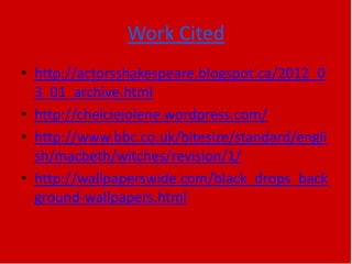 Work Cited
• http://actorsshakespeare.blogspot.ca/2012_0
3_01_archive.html
• http://chelciejolene.wordpress.com/
• http://www.bbc.co.uk/bitesize/standard/engli
sh/macbeth/witches/revision/1/
• http://wallpaperswide.com/black_drops_back
ground-wallpapers.html
 
