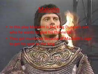 Malcolm
• In this play Malcolm is the King Duncan’s son
who he wants to give his throne to
• They get murdered because of Macbeth’s rage
to get his spot as the king
 