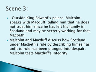    . Outside King Edward’s palace, Malcolm
    speaks with Macduff, telling him that he does
    not trust him since he has left his family in
    Scotland and may be secretly working for that
    Macbeth.
   Malcolm and Macduff discuss how Scotland
    under Macbeth's rule by describing himself as
    unfit to rule has been plunged into despair.
    Malcolm tests Macduff's integrity
 