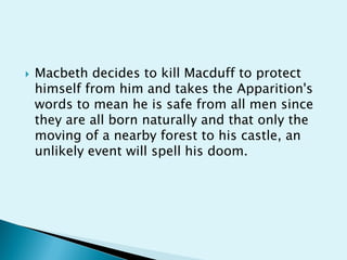    Macbeth decides to kill Macduff to protect
    himself from him and takes the Apparition's
    words to mean he is safe from all men since
    they are all born naturally and that only the
    moving of a nearby forest to his castle, an
    unlikely event will spell his doom.
 
