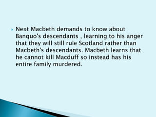   Next Macbeth demands to know about
    Banquo's descendants , learning to his anger
    that they will still rule Scotland rather than
    Macbeth's descendants. Macbeth learns that
    he cannot kill Macduff so instead has his
    entire family murdered.
 