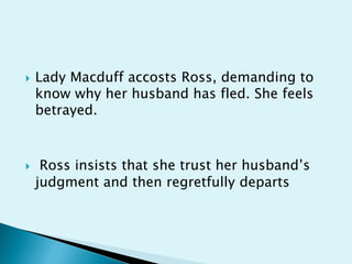    Lady Macduff accosts Ross, demanding to
    know why her husband has fled. She feels
    betrayed.



    Ross insists that she trust her husband’s
    judgment and then regretfully departs
 