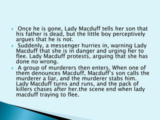     Once he is gone, Lady Macduff tells her son that
    his father is dead, but the little boy perceptively
    argues that he is not.
    Suddenly, a messenger hurries in, warning Lady
    Macduff that she is in danger and urging her to
    flee. Lady Macduff protests, arguing that she has
    done no wrong.
    A group of murderers then enters. When one of
    them denounces Macduff, Macduff’s son calls the
    murderer a liar, and the murderer stabs him.
    Lady Macduff turns and runs, and the pack of
    killers chases after her.the scene end when lady
    macduff traying to flee.
 