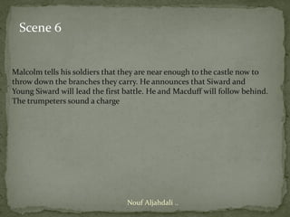 Scene 6


Malcolm tells his soldiers that they are near enough to the castle now to
throw down the branches they carry. He announces that Siward and
Young Siward will lead the first battle. He and Macduff will follow behind.
The trumpeters sound a charge




                                 Nouf Aljahdali ..
 