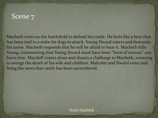 Scene 7

Macbeth waits on the battlefield to defend his castle. He feels like a bear that
has been tied to a stake for dogs to attack. Young Siward enters and demands
his name. Macbeth responds that he will be afraid to hear it. Macbeth kills
Young, commenting that Young Siward must have been “born of woman" can
harm him. Macduff enters alone and shouts a challenge to Macbeth, swearing
to avenge the death of his wife and children. Malcolm and Siward enter and
bring the news that castle has been surrendered.




                                  Nouf Aljahdali ..
 