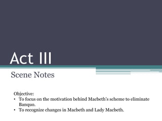 Act III
Scene Notes
Objective:
• To focus on the motivation behind Macbeth’s scheme to eliminate
Banquo.
• To recognize changes in Macbeth and Lady Macbeth.
 