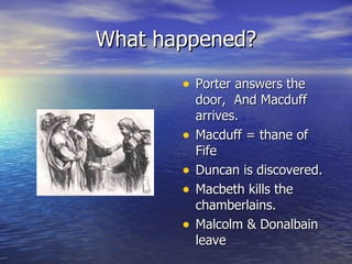 What happened? Porter answers the door,  And Macduff arrives. Macduff = thane of Fife Duncan is discovered. Macbeth kills the chamberlains. Malcolm & Donalbain leave 