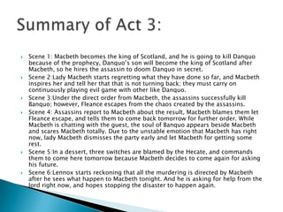  Scene 1: Macbeth becomes the king of Scotland, and he is going to kill Danquo
because of the prophecy, Danquo’s son will become the king of Scotland after
Macbeth, so he hires the assassin to doom Danquo in secret.
 Scene 2:Lady Macbeth starts regretting what they have done so far, and Macbeth
inspires her and tell her that that is not turning back; they must carry on
continuously playing evil game with other like Danquo.
 Scene 3:Under the direct order from Macbeth, the assassins successfully kill
Banquo; however, Fleance escapes from the chaos created by the assassins.
 Scene 4: Assassins report to Macbeth about the result, Macbeth blames them let
Fleance escape, and tells them to come back tomorrow for further order. While
Macbeth is chatting with the guest, the soul of Banquo appears beside Macbeth
and scares Macbeth totally. Due to the unstable emotion that Macbeth has right
now, lady Macbeth dismisses the party early and let Macbeth for getting some
rest.
 Scene 5:In a dessert, three switches are blamed by the Hecate, and commands
them to come here tomorrow because Macbeth decides to come again for asking
his future.
 Scene 6:Lennox starts reckoning that all the murdering is directed by Macbeth
after he sees what happen to Macbeth tonight. And he is asking for help from the
lord right now, and hopes stopping the disaster to happen again.
 