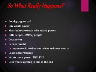 So What ReallyHappens?
 Good guy goes bad
 Guy wants power
 Married to a woman who wants power
 Kills people- LOTS of people
 Gets power
 Gets paranoid
 anyone could do the same to him, and some want to
 Loses allies/friends
 Wants more power! Kill! Kill!
 Gets what’s coming to him in the end
 