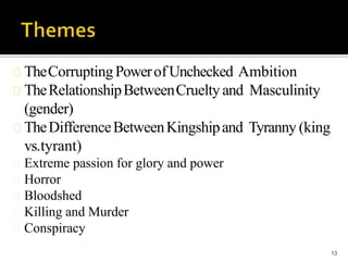 TheCorruptingPowerofUnchecked Ambition
TheRelationshipBetweenCrueltyand Masculinity
(gender)
TheDifferenceBetweenKingshipand Tyranny (king
vs.tyrant)
Extreme passion for glory and power
Horror
Bloodshed
Killing and Murder
Conspiracy
13
 