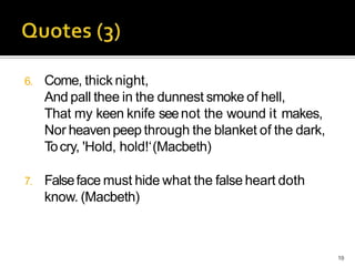 6. Come, thick night,
And pall thee in the dunnest smoke of hell,
That my keen knife seenot the wound it makes,
Nor heavenpeep through the blanket of the dark,
Tocry, 'Hold, hold!‘(Macbeth)
7. Falseface must hide what the false heart doth
know. (Macbeth)
19
 