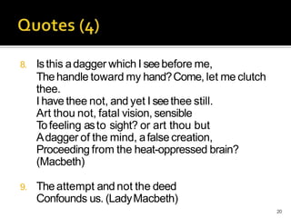 8. Isthis adagger which I seebefore me,
Thehandle toward my hand?Come, let me clutch
thee.
I have thee not, and yet I seethee still.
Art thou not, fatal vision, sensible
Tofeeling asto sight? or art thou but
Adagger of the mind, afalse creation,
Proceeding from the heat-oppressed brain?
(Macbeth)
9. Theattempt and not the deed
Confounds us. (LadyMacbeth)
20
 