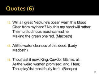12. Will all great Neptune's ocean wash this blood
Cleanfrom my hand?No, this my hand will rather
The multitudinous seasincarnadine,
Making the green one red. (Macbeth)
13. Alittle water clears usof this deed. (Lady
Macbeth)
14. Thou hast it now: King,Cawdor,Glamis, all,
Asthe weird women promised; and, I fear,
Thou play'dst most foully for't . (Banquo)
22
 