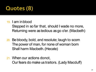 19. I am inblood
Stepped in so far that, should I wade no more,
Returning were astedious asgo o'er. (Macbeth)
20. Bebloody, bold, and resolute; laugh to scorn
Thepower of man, for none of woman born
Shall harm Macbeth.(Hecate)
21. When our actions donot,
Our fears do make ustraitors. (Lady Macduff)
24
 
