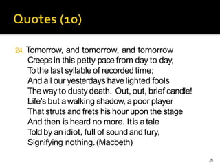 24. Tomorrow, and tomorrow, and tomorrow
Creeps in this petty pace from day to day,
Tothe last syllable of recorded time;
And all our yesterdays have lighted fools
Theway to dusty death. Out, out, brief candle!
Life's but awalking shadow, apoor player
That struts and frets his hour upon the stage
And then is heard no more. Itis atale
Told by an idiot, full of sound and fury,
Signifying nothing.(Macbeth)
26
 