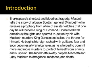 Shakespeare’s shortest and bloodiest tragedy, Macbeth
tells the story of abrave Scottish general (Macbeth) who
receives aprophecy from atrio of sinister witches that one
day he will become King of Scotland. Consumed with
ambitious thoughts and spurred to action by his wife,
Macbeth murders King Duncan and seizes the throne for
himself. Hebegins his reign racked with guilt and fear and
soonbecomes atyrannical ruler, ashe is forced to commit
more and more murders to protect himself from enmity
and suspicion.The bloodbath swiftly propels Macbeth and
Lady Macbeth to arrogance, madness, and death.
4
 