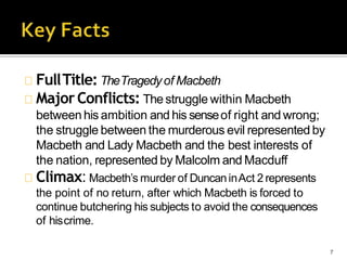 FullTitle: TheTragedyof Macbeth
MajorConflicts: Thestruggle within Macbeth
7
betweenhis ambition and his senseof right and wrong;
the struggle between the murderous evil represented by
Macbeth and Lady Macbeth and the best interests of
the nation, represented by Malcolm and Macduff
Climax: Macbeth’s murder of DuncaninAct 2 represents
the point of no return, after which Macbeth is forced to
continue butchering his subjects to avoid the consequences
of hiscrime.
 