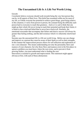 The Unexamined Life Is A Life Not Worth Living
Growth
I resolutely believe everyone should work towards being the very best person they
can be, in all aspects of their lives. This belief has resonated within me for most of
my life, as I think everyone has potential to achieve great things, great being relative
in this situation; it varies from person to person, the constant being the difficulty each
person had to overcome to reach that greatness . And so it is sad to think that one
might go their whole life never trying to reach their potential and break their limits; it
is better to have tried and failed than to never have tried at all. Similarly, the
emotional crescendos that accompany that failure and elusive success will always be
greater than feeling nothing, and the dull existence which it is inherently intertwined
with.
Socrates says the unexamined life is a life not worth living . Before one can change
and improve as a person they must be aware of their faults as well as their strengths.
In this manner the improvement process allows for self reflection and exploration of
one s own character. This means understanding not only the personality flaws and
nuances of your character, but why those flaws and nuances exist in the first place; to
uproot a problem you must know where the root exists, and to prevent it from
growing further, you must understand what is feeding the root.
Innovation is essential to growth and improvement. This statement might appear
obvious at first, with each of those abstractions
 