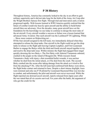 P 38 History
Throughout history, America has constantly looked to the sky in an effort to gain
military superiority and it did not take long for the birth of the Army Air Corp after
the Wright Brothers famous first flight. Through trial and innovation early aviation
progressed rapidly. With lessons learned in WWI America quickly realized that the
future of combat would rely heavily upon aircraft and the ability to build better
aircraft then our adversary. Over the decades, many great aircraft have set the
foundation for the knowledge we use today to continue to design the most state of
the art aircraft. Every aircraft weather a success or failure was a lesson learned that
advanced Army Aviation. One such aircraft was the Lockheed P 38 Lightning. While
... Show more content on Helpwriting.net ...
Of the four aircraft assigned to the kill team, two immediately delayed when they
attempted to release the drop tanks. One aircraft in the flight could not get the drop
tanks to release so the flight split leaving Captain Lanphier, and First Lieutenant
Barber to engage the Bettys while the third and fourth aircraft stayed together to try
and resolve the drop tank issue. Within minutes the flight had engaged there target
quickly downing the two Betty s. The first Betty with Admiral Yamamoto onboard,
crashed in the jungle on the island of Bougainville. While rescuers found
Yamamoto s body with injury s that resembled bullet wounds, it was unclear
whether he died from the initial attack, or if he died from the crash. The second
Betty crashed into the ocean after taking damage from the attack as it tried to flee
from the attacking P 38s. After the kill team had confirmed both Bettys were down,
the flight broke contact and returned to base. Despite a short intense dogfight, loses
were minimal and only one P 38 piloted by Lieutenant Raymond Hine was lost due
to combat, and unfortunately the pilot and aircraft were never recovered. While the
flight reported one downed escort aircraft, reports released from Japan years after
the war stated that all six escorts survived. For years after the battle, the argument of
who got the credit for the
 