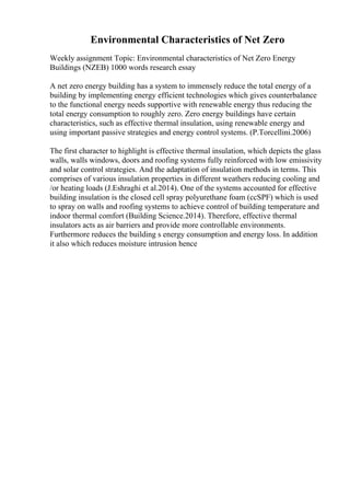 Environmental Characteristics of Net Zero
Weekly assignment Topic: Environmental characteristics of Net Zero Energy
Buildings (NZEB) 1000 words research essay
A net zero energy building has a system to immensely reduce the total energy of a
building by implementing energy efficient technologies which gives counterbalance
to the functional energy needs supportive with renewable energy thus reducing the
total energy consumption to roughly zero. Zero energy buildings have certain
characteristics, such as effective thermal insulation, using renewable energy and
using important passive strategies and energy control systems. (P.Torcellini.2006)
The first character to highlight is effective thermal insulation, which depicts the glass
walls, walls windows, doors and roofing systems fully reinforced with low emissivity
and solar control strategies. And the adaptation of insulation methods in terms. This
comprises of various insulation properties in different weathers reducing cooling and
/or heating loads (J.Eshraghi et al.2014). One of the systems accounted for effective
building insulation is the closed cell spray polyurethane foam (ccSPF) which is used
to spray on walls and roofing systems to achieve control of building temperature and
indoor thermal comfort (Building Science.2014). Therefore, effective thermal
insulators acts as air barriers and provide more controllable environments.
Furthermore reduces the building s energy consumption and energy loss. In addition
it also which reduces moisture intrusion hence
 