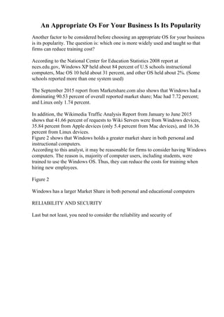 An Appropriate Os For Your Business Is Its Popularity
Another factor to be considered before choosing an appropriate OS for your business
is its popularity. The question is: which one is more widely used and taught so that
firms can reduce training cost?
According to the National Center for Education Statistics 2008 report at
nces.edu.gov, Windows XP held about 84 percent of U.S schools instructional
computers, Mac OS 10 held about 31 percent, and other OS held about 2%. (Some
schools reported more than one system used)
The September 2015 report from Marketshare.com also shows that Windows had a
dominating 90.53 percent of overall reported market share; Mac had 7.72 percent;
and Linux only 1.74 percent.
In addition, the Wikimedia Traffic Analysis Report from January to June 2015
shows that 41.66 percent of requests to Wiki Servers were from Windows devices,
35.84 percent from Apple devices (only 5.4 percent from Mac devices), and 16.36
percent from Linux devices.
Figure 2 shows that Windows holds a greater market share in both personal and
instructional computers.
According to this analyst, it may be reasonable for firms to consider having Windows
computers. The reason is, majority of computer users, including students, were
trained to use the Windows OS. Thus, they can reduce the costs for training when
hiring new employees.
Figure 2
Windows has a larger Market Share in both personal and educational computers
RELIABILITY AND SECURITY
Last but not least, you need to consider the reliability and security of
 
