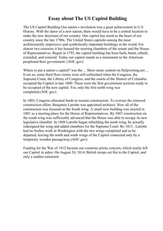 Essay about The US Capitol Building
The US Capitol Building Our nation s revolution was a great achievement in U.S
History. With the dawn of a new nation, there would have to be a central location to
make the new decisions of our country. Our capitol has stood as the heart of our
country since the late 1700s. The United States capitolis among the most
architecturally impressive and symbolically important buildings in the world. For
almost two centuries it has housed the meeting chambers of the senate and the House
of Representatives. Begun in 1793, the capitol building has been built, burnt, rebuilt,
extended, and restored. Today our capitol stands as a monument to the American
peopleand their government. (AOC.gov)
Where to put a nation s capitol? was the ... Show more content on Helpwriting.net ...
Even so, some third floor rooms were still unfinished when the Congress, the
Supreme Court, the Library of Congress, and the courts of the District of Columbia
occupied the Capitol in late 1800. These were the first government sections ready to
be occupied of the new capitol. Yet, only the first north wing was
completed.(AOC.gov)
In 1803, Congress allocated funds to resume construction. To oversee the renewed
construction effort, Benjamin Latrobe was appointed architect. Now all of the
construction was focused on the South wing. A small new building was erected in
1801 as a meeting place for the House of Representatives. By 1807 construction on
the south wing was sufficiently advanced that the House was able to occupy its new
legislative chamber. In 1808 Latrobe began rebuilding the north wing, he actually
redesigned the wing and added chambers for the Supreme Court. By 1813 , Latrobe
had no further work in Washington with the two wings completed and so he
departed, leaving the north and south wings of the Capitol connected only by a
temporary wooden passageway.(AOC.gov)
Funding for the War of 1812 became our countries prime concern, which nearly left
our Capitol in ashes. On August 24, 1814, British troops set fire to the Capitol, and
only a sudden rainstorm
 
