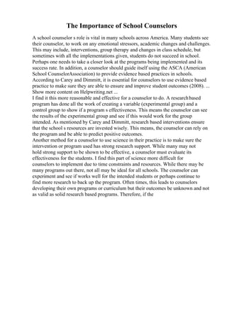 The Importance of School Counselors
A school counselor s role is vital in many schools across America. Many students see
their counselor, to work on any emotional stressors, academic changes and challenges.
This may include, interventions, group therapy and changes in class schedule, but
sometimes with all the implementations given, students do not succeed in school.
Perhaps one needs to take a closer look at the programs being implemented and its
success rate. In addition, a counselor should guide itself using the ASCA (American
School CounselorAssociation) to provide evidence based practices in schools.
According to Carey and Dimmitt, it is essential for counselors to use evidence based
practice to make sure they are able to ensure and improve student outcomes (2008). ...
Show more content on Helpwriting.net ...
I find it this more reasonable and effective for a counselor to do. A researchbased
program has done all the work of creating a variable (experimental group) and a
control group to show if a program s effectiveness. This means the counselor can see
the results of the experimental group and see if this would work for the group
intended. As mentioned by Carey and Dimmitt, research based interventions ensure
that the school s resources are invested wisely. This means, the counselor can rely on
the program and be able to predict positive outcomes.
Another method for a counselor to use science in their practice is to make sure the
intervention or program used has strong research support. While many may not
hold strong support to be shown to be effective, a counselor must evaluate its
effectiveness for the students. I find this part of science more difficult for
counselors to implement due to time constraints and resources. While there may be
many programs out there, not all may be ideal for all schools. The counselor can
experiment and see if works well for the intended students or perhaps continue to
find more research to back up the program. Often times, this leads to counselors
developing their own programs or curriculum but their outcomes be unknown and not
as valid as solid research based programs. Therefore, if the
 