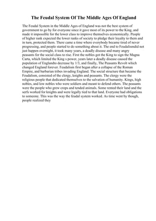 The Feudal System Of The Middle Ages Of England
The Feudal System in the Middle Ages of England was not the best system of
government to go by for everyone since it gave most of its power to the King, and
made it impossible for the lower class to improve themselves economically. People
of higher rank expected the lower ranks of society to pledge their loyalty to them and
in turn, protected them. There came a time where everybody became tired of never
progressing, and people started to do something about it. The end to Feudalismdid not
just happen overnight, it took many years, a deadly disease and many angry
peasants for the social class to rise. First the nobles got the King to sign the Magna
Carta, which limited the King s power, years later a deadly disease caused the
population of Englandto decrease by 1/3, and finally, The Peasants Revolt which
changed England forever. Feudalism first began after a collapse of the Roman
Empire, and barbarian tribes invading England. The social structure that became the
Feudalism, consisted of the clergy, knights and peasants. The clergy were the
religious people that dedicated themselves to the salvation of humanity. Kings, high
nobles, and low nobles who were soldiers and meant to defend others. The peasants
were the people who grew crops and tended animals. Some rented their land and the
serfs worked for knights and were legally tied to that land. Everyone had obligations
to someone. This was the way the feudal system worked. As time went by though,
people realized they
 