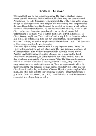 Truth In The Giver
The book that I read for this summer was called The Giver . It is about a young,
eleven year old boy named Jonas who lives a life of not being told the whole truth.
As he turns a year older Jonas receives the responsibility of The Giver. When he goes
through his training he learns about the past, and with learning about the past comes
the truth. Through his whole life, Jonasand the people from the town which he lives,
have been sheltered from the truth. No one truly knows the full story, except for The
Giver. In this essay I am going to analyze the concept of truth to get a full
understanding of the book. What is truth in this book? The truth in the book The
Giver , is very complicated. Their version of truth is way different than what today s
idea of it is. All of the people think that they know the truth, but they are truly
deceived. They only know what the government allows them to know. Truth to them is
... Show more content on Helpwriting.net ...
With Jonas s job as being The Giver, truth is a very important aspect. Being The
Giver, he learns about the real, and whole truth. The Giver is the one who keeps all
of the memories of truth. Without it there would be no reason to have a Giver.
Another way that the truth works in the role Jonas was given would be that if
Jonas leaves the community, all of the memories that he had received would be
then distributed to the people of the community. When The Giver and Jonas come
up with the idea that everyone not knowing the truth is wrong, they send Jonas
away so that everyone receives the memories. There are many ways in which the
truth works in the role that Jonas receives, such as when the Chief Elders ask The
Giver for advice when they are in times of trouble. Here is a great example of what I
mean, And when I am called to The Committee of Elders, I appear before them, to
give them counsel and advice (Lowry 130) The truth is used in many other ways in
Jonas s job as well, and these are only a
 