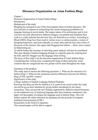 Discourse Organization on Asian Fashion Blogs
Chapter 1
Discourse Organization of Asian Fashion Blogs
Introduction
Background of the study
Blogging has emerged as one of the most popular forms of online discourse. The
ease and lack of expense in setting blogs has raised intriguing possibilities for
language learning in social media. The unique nature of its architecture and its low
cost have not only affected how different bloggers can publish and distribute their
work to a wider audience but also how they see themselves as writers. According to
Blood (2002), blogs have been used in various ways: as online journals, a means of
designing hypertexts, and more radically, to create what calls the first native form of
discourse on the internet. She argues that blogging best reflects ... Show more content
on Helpwriting.net ...
To enrich further the structure of each blog, genre analysis will also be considered.
This may identify if fashion blogging belongs in a specific genre by studying how
the ESL and EFL bloggers use the language when writing.
The focus of this study is on the discourse organization of Asian fashion blogs.
Considering their writing style, comparing the blogs of these particular Asian
countries that are categorized into two groups will be done throughout the study.
Statement of the problem
This study aims to answer the following questions: 1. What are the structures of a
fashion blog? 2. What are the similarities and the differences between the fashion
blogs of ESL and EFL writers?
Significance of the study
College students of English Language Related Programs
Knowing that blog can also be studied as it is a part of our social world, this study
can still be given more attention by giving further enrichment by the future
researchers. They can provide new findings supported by different related literatures.
As the traditional way of analysing language data from academic institutions, this
paper will thoroughly investigate the language used in fashion blogs. This will
further explore the online discourse by plunging into the grounds of computer
mediated communication (CMC).
Researchers in the Field of Linguistics
This research paper will be able to support
 