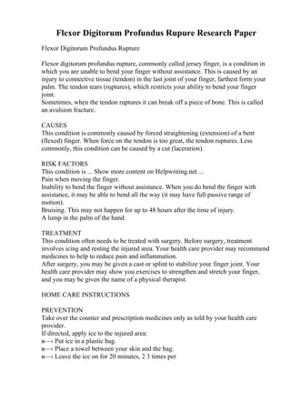 Flexor Digitorum Profundus Rupure Research Paper
Flexor Digitorum Profundus Rupture
Flexor digitorum profundus rupture, commonly called jersey finger, is a condition in
which you are unable to bend your finger without assistance. This is caused by an
injury to connective tissue (tendon) in the last joint of your finger, farthest form your
palm. The tendon tears (ruptures), which restricts your ability to bend your finger
joint.
Sometimes, when the tendon ruptures it can break off a piece of bone. This is called
an avulsion fracture.
CAUSES
This condition is commonly caused by forced straightening (extension) of a bent
(flexed) finger. When force on the tendon is too great, the tendon ruptures. Less
commonly, this condition can be caused by a cut (laceration).
RISK FACTORS
This condition is ... Show more content on Helpwriting.net ...
Pain when moving the finger.
Inability to bend the finger without assistance. When you do bend the finger with
assistance, it may be able to bend all the way (it may have full passive range of
motion).
Bruising. This may not happen for up to 48 hours after the time of injury.
A lump in the palm of the hand.
TREATMENT
This condition often needs to be treated with surgery. Before surgery, treatment
involves icing and resting the injured area. Your health care provider may recommend
medicines to help to reduce pain and inflammation.
After surgery, you may be given a cast or splint to stabilize your finger joint. Your
health care provider may show you exercises to strengthen and stretch your finger,
and you may be given the name of a physical therapist.
HOME CARE INSTRUCTIONS
PREVENTION
Take over the counter and prescription medicines only as told by your health care
provider.
If directed, apply ice to the injured area:
в—‹ Put ice in a plastic bag.
в—‹ Place a towel between your skin and the bag.
в—‹ Leave the ice on for 20 minutes, 2 3 times per
 