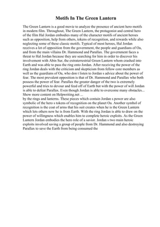 Motifs In The Green Lantern
The Green Lantern is a good movie to analyze the presence of ancient hero motifs
in modern film. Throughout, The Green Lantern, the protagonist and central hero
of the film Hal Jordan embodies many of the character motifs of ancient heroes
such as opposition, help from others, tokens of recognition, and rewards while also
neglecting some of these classic motifs. Typical of most heroes, Hal Jordan
receives a lot of opposition from the government, the people and guardians of Oa,
and from the main villains Dr. Hammond and Parallax. The government faces a
threat to Hal Jordan because they are searching for him in order to discover his
involvement with Abin Sur, the extraterrestrial Green Lantern whom crashed into
Earth and was able to pass the ring onto Jordan. After receiving the power of the
ring Jordan deals with the criticism and skepticism from fellow core members as
well as the guardians of Oa, who don t listen to Jordan s advice about the power of
fear. The most prevalent opposition is that of Dr. Hammond and Parallax who both
possess the power of fear. Parallax the greater danger of the two is extremely
powerful and tries to devour and feed off of Earth but with the power of will Jordan
is able to defeat Parallax. Even though Jordan is able to overcome many obstacles...
Show more content on Helpwriting.net ...
by the rings and lanterns. These pieces which contain Jordan s power are also
symbolic of the hero s tokens of recognition on the planet Oa. Another symbol of
recognition is the coat of arms that his suit creates when he is the Green Lantern
which lets others now he is from Earth. With the ring Jordan is able to draw on the
power of willingness which enables him to complete heroic exploits. As the Green
Lantern Jordan embodies the hero role of a savior. Jordan s two main heroic
exploits involved saving a group of people from Dr. Hammond and also destroying
Parallax to save the Earth from being consumed the
 