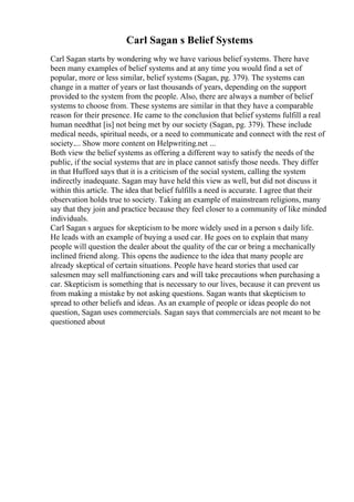Carl Sagan s Belief Systems
Carl Sagan starts by wondering why we have various belief systems. There have
been many examples of belief systems and at any time you would find a set of
popular, more or less similar, belief systems (Sagan, pg. 379). The systems can
change in a matter of years or last thousands of years, depending on the support
provided to the system from the people. Also, there are always a number of belief
systems to choose from. These systems are similar in that they have a comparable
reason for their presence. He came to the conclusion that belief systems fulfill a real
human needthat [is] not being met by our society (Sagan, pg. 379). These include
medical needs, spiritual needs, or a need to communicate and connect with the rest of
society.... Show more content on Helpwriting.net ...
Both view the belief systems as offering a different way to satisfy the needs of the
public, if the social systems that are in place cannot satisfy those needs. They differ
in that Hufford says that it is a criticism of the social system, calling the system
indirectly inadequate. Sagan may have held this view as well, but did not discuss it
within this article. The idea that belief fulfills a need is accurate. I agree that their
observation holds true to society. Taking an example of mainstream religions, many
say that they join and practice because they feel closer to a community of like minded
individuals.
Carl Sagan s argues for skepticism to be more widely used in a person s daily life.
He leads with an example of buying a used car. He goes on to explain that many
people will question the dealer about the quality of the car or bring a mechanically
inclined friend along. This opens the audience to the idea that many people are
already skeptical of certain situations. People have heard stories that used car
salesmen may sell malfunctioning cars and will take precautions when purchasing a
car. Skepticism is something that is necessary to our lives, because it can prevent us
from making a mistake by not asking questions. Sagan wants that skepticism to
spread to other beliefs and ideas. As an example of people or ideas people do not
question, Sagan uses commercials. Sagan says that commercials are not meant to be
questioned about
 