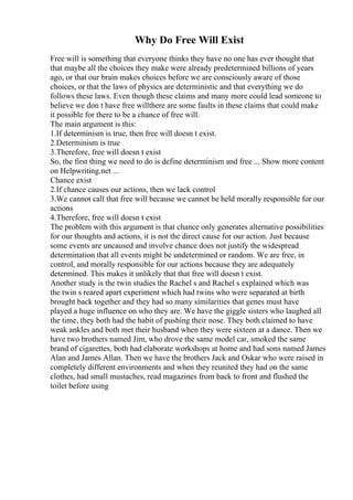Why Do Free Will Exist
Free will is something that everyone thinks they have no one has ever thought that
that maybe all the choices they make were already predetermined billions of years
ago, or that our brain makes choices before we are consciously aware of those
choices, or that the laws of physics are deterministic and that everything we do
follows these laws. Even though these claims and many more could lead someone to
believe we don t have free willthere are some faults in these claims that could make
it possible for there to be a chance of free will.
The main argument is this:
1.If determinism is true, then free will doesn t exist.
2.Determinism is true
3.Therefore, free will doesn t exist
So, the first thing we need to do is define determinism and free ... Show more content
on Helpwriting.net ...
Chance exist
2.If chance causes our actions, then we lack control
3.We cannot call that free will because we cannot be held morally responsible for our
actions
4.Therefore, free will doesn t exist
The problem with this argument is that chance only generates alternative possibilities
for our thoughts and actions, it is not the direct cause for our action. Just because
some events are uncaused and involve chance does not justify the widespread
determination that all events might be undetermined or random. We are free, in
control, and morally responsible for our actions because they are adequately
determined. This makes it unlikely that that free will doesn t exist.
Another study is the twin studies the Rachel s and Rachel s explained which was
the twin s reared apart experiment which had twins who were separated at birth
brought back together and they had so many similarities that genes must have
played a huge influence on who they are. We have the giggle sisters who laughed all
the time, they both had the habit of pushing their nose. They both claimed to have
weak ankles and both met their husband when they were sixteen at a dance. Then we
have two brothers named Jim, who drove the same model car, smoked the same
brand of cigarettes, both had elaborate workshops at home and had sons named James
Alan and James Allan. Then we have the brothers Jack and Oskar who were raised in
completely different environments and when they reunited they had on the same
clothes, had small mustaches, read magazines from back to front and flushed the
toilet before using
 