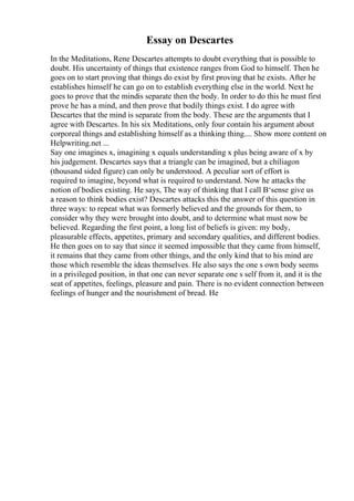 Essay on Descartes
In the Meditations, Rene Descartes attempts to doubt everything that is possible to
doubt. His uncertainty of things that existence ranges from God to himself. Then he
goes on to start proving that things do exist by first proving that he exists. After he
establishes himself he can go on to establish everything else in the world. Next he
goes to prove that the mindis separate then the body. In order to do this he must first
prove he has a mind, and then prove that bodily things exist. I do agree with
Descartes that the mind is separate from the body. These are the arguments that I
agree with Descartes. In his six Meditations, only four contain his argument about
corporeal things and establishing himself as a thinking thing.... Show more content on
Helpwriting.net ...
Say one imagines x, imagining x equals understanding x plus being aware of x by
his judgement. Descartes says that a triangle can be imagined, but a chiliagon
(thousand sided figure) can only be understood. A peculiar sort of effort is
required to imagine, beyond what is required to understand. Now he attacks the
notion of bodies existing. He says, The way of thinking that I call В‘sense give us
a reason to think bodies exist? Descartes attacks this the answer of this question in
three ways: to repeat what was formerly believed and the grounds for them, to
consider why they were brought into doubt, and to determine what must now be
believed. Regarding the first point, a long list of beliefs is given: my body,
pleasurable effects, appetites, primary and secondary qualities, and different bodies.
He then goes on to say that since it seemed impossible that they came from himself,
it remains that they came from other things, and the only kind that to his mind are
those which resemble the ideas themselves. He also says the one s own body seems
in a privileged position, in that one can never separate one s self from it, and it is the
seat of appetites, feelings, pleasure and pain. There is no evident connection between
feelings of hunger and the nourishment of bread. He
 