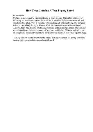 How Does Caffeine Affect Typing Speed
Introduction
Caffeine is a photoactive stimulant found in plant species. These plant species vary
including tea, coffee and cocoa. The caffeine is absorbed fully into the stomach and
small intestine after 30 to 45 minutes, which is the peak of the caffeine. The caffeine
is in a person s body for up to 4 hours. Caffeine has consequences if over dosed.
Anxiety, heart palpitations, headaches, insomnia and nervousness are all physical and
mental conditions that can be present if you have caffeinism. This research gives me
an insight into caffeine I would have never known if I did not chose this topic to study.
This experiment was to determine the effects that are present on the typing speed and
accuracy of a person after consuming caffeine. I
 