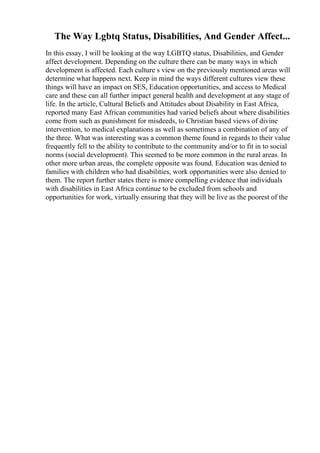 The Way Lgbtq Status, Disabilities, And Gender Affect...
In this essay, I will be looking at the way LGBTQ status, Disabilities, and Gender
affect development. Depending on the culture there can be many ways in which
development is affected. Each culture s view on the previously mentioned areas will
determine what happens next. Keep in mind the ways different cultures view these
things will have an impact on SES, Education opportunities, and access to Medical
care and these can all further impact general health and development at any stage of
life. In the article, Cultural Beliefs and Attitudes about Disability in East Africa,
reported many East African communities had varied beliefs about where disabilities
come from such as punishment for misdeeds, to Christian based views of divine
intervention, to medical explanations as well as sometimes a combination of any of
the three. What was interesting was a common theme found in regards to their value
frequently fell to the ability to contribute to the community and/or to fit in to social
norms (social development). This seemed to be more common in the rural areas. In
other more urban areas, the complete opposite was found. Education was denied to
families with children who had disabilities, work opportunities were also denied to
them. The report further states there is more compelling evidence that individuals
with disabilities in East Africa continue to be excluded from schools and
opportunities for work, virtually ensuring that they will be live as the poorest of the
 
