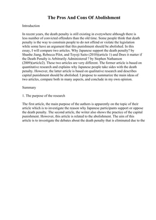 The Pros And Cons Of Abolishment
Introduction
In recent years, the death penalty is still existing in everywhere although there is
less number of convicted offenders than the old time. Some people think that death
penalty is the way to constrain people to do not offend or violate the legislation
while some have an argument that this punishment should be abolished. In this
essay, I will compare two articles. Why Japanese support the death penalty? by
Shanhe Jiang, Rebecca Pilot, and Toyoji Saito (2010)(article 1) and Does it matter if
the Death Penalty is Arbitrarily Administered ? by Stephen Nathanson
(2009)(article2). These two articles are very different. The former article is based on
quantitative research and explains why Japanese people take sides with the death
penalty. However, the latter article is based on qualitative research and describes
capital punishment should be abolished. I propose to summarize the main ideas of
two articles, compare both in many aspects, and conclude in my own opinion.
Summary
1. The purpose of the research
The first article, the main purpose of the authors is apparently on the topic of their
article which is to investigate the reason why Japanese participants support or oppose
the death penalty. The second article, the writer also shows the practice of the capital
punishment. However, this article is related to the abolishment. The aim of this
article is to investigate the debates about the death penalty that is eliminated due to the
 
