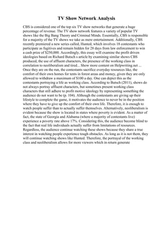 TV Show Network Analysis
CBS is considered one of the top six TV show networks that generate a huge
percentage of revenue. The TV show network features a variety of popular TV
shows like the Big Bang Theory and Criminal Minds. Essentially, CBS is responsible
for a majority of the TV shows we take as mere entertainment. Additionally, CBS
recently premiered a new series called, Hunted, which involves 18 contestants who
participate as fugitives and remain hidden for 28 days from law enforcement to win
a cash prize of $250,000. Accordingly, this essay will examine the profit driven
ideologies based on Richard Butsch s article by examining similar shows CBS
produced, the use of affluent characters, the presence of the working class in
correlation to neoliberalism and tired... Show more content on Helpwriting.net ...
Once they are on the run, the contestants sacrifice everyday resources like, the
comfort of their own homes for tents in forest areas and money, given they are only
allowed to withdraw a maximum of $100 a day. One can depict this as the
contestants portraying a life as working class. According to Butsch (2011), shows do
not always portray affluent characters, but sometimes present working class
characters that still adhere to profit motive ideology by representing something the
audience do not want to be (p. 104). Although the contestants are giving up their
lifestyle to complete the game, it motivates the audience to never be in the position
where they have to give up the comfort of their own life. Therefore, it is enough to
watch people suffer than to actually suffer themselves. Alternatively, neoliberalism is
evident because the show is located in states where poverty is evident. As a matter of
fact, the state of Georgia and Alabama (where a majority of contestants live)
experience a poverty rate above 17%. Considering this, the audience become blind to
the fact that real life individuals actually suffer from limitations of resources.
Regardless, the audience continue watching these shows because they share a true
interest in watching people experience tough obstacles. As long as it is not them, they
will continue watching shows like Hunted. Therefore, the portrayal of the working
class and neoliberalism allows for more viewers which in return generate
 