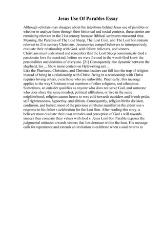 Jesus Use Of Parables Essay
Although scholars may disagree about the intentions behind Jesus use of parables or
whether to analyze them through their historical and social contexts, these stories are
remaining relevant in the 21st century because Biblical scriptures transcend time.
Meaning, the Parables of The Lost Sheep, The Lost Coin, and The Lost Son remain
relevant to 21st century Christians. Jesusstories compel believers to introspectively
evaluate their relationship with God, with fellow believers, and sinners.
Christians must understand and remember that the Lost Sheep communicate God s
passionate love for mankind; before we were formed in the womb God knew the
personalities and destinies of everyone. [21] Consequently, the dynamic between the
shepherd, his ... Show more content on Helpwriting.net ...
Like the Pharisees, Christians, and Christian leaders can fall into the trap of religion
instead of being in a relationship with Christ. Being in a relationship with Christ
requires loving others, even those who are unlovable. Practically, this message
applies to the way Christians treat members of other religions, and ethnicities.
Sometimes, an outsider qualifies as anyone who does not serve God, and someone
who does share the same mindset, political affiliation, or live in the same
neighborhood; religion causes hearts to wax cold towards outsiders and breeds pride,
self righteousness, hypocrisy, and elitism. Consequently, religion births division,
confusion, and hatred; most of the previous attributes manifest in the eldest son s
response to his father s celebration for the Lost Son. After reading this story, a
believer must evaluate their own attitudes and perception of God s will towards
sinners then compare their values with God s. Jesus Lost Son Parable exposes the
judgmental attitudes towards sinners that lies dormant within the hear. His message
calls for repentance and extends an invitation to celebrate when a soul returns to
 