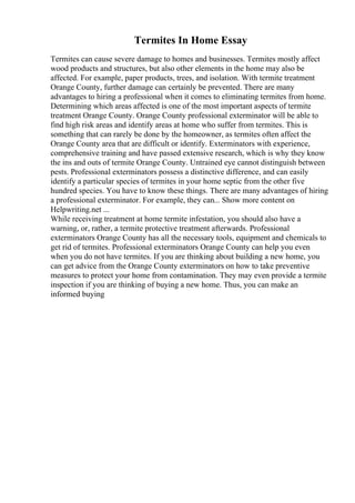 Termites In Home Essay
Termites can cause severe damage to homes and businesses. Termites mostly affect
wood products and structures, but also other elements in the home may also be
affected. For example, paper products, trees, and isolation. With termite treatment
Orange County, further damage can certainly be prevented. There are many
advantages to hiring a professional when it comes to eliminating termites from home.
Determining which areas affected is one of the most important aspects of termite
treatment Orange County. Orange County professional exterminator will be able to
find high risk areas and identify areas at home who suffer from termites. This is
something that can rarely be done by the homeowner, as termites often affect the
Orange County area that are difficult or identify. Exterminators with experience,
comprehensive training and have passed extensive research, which is why they know
the ins and outs of termite Orange County. Untrained eye cannot distinguish between
pests. Professional exterminators possess a distinctive difference, and can easily
identify a particular species of termites in your home septic from the other five
hundred species. You have to know these things. There are many advantages of hiring
a professional exterminator. For example, they can... Show more content on
Helpwriting.net ...
While receiving treatment at home termite infestation, you should also have a
warning, or, rather, a termite protective treatment afterwards. Professional
exterminators Orange County has all the necessary tools, equipment and chemicals to
get rid of termites. Professional exterminators Orange County can help you even
when you do not have termites. If you are thinking about building a new home, you
can get advice from the Orange County exterminators on how to take preventive
measures to protect your home from contamination. They may even provide a termite
inspection if you are thinking of buying a new home. Thus, you can make an
informed buying
 