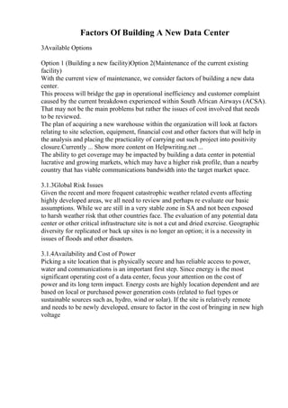 Factors Of Building A New Data Center
3Available Options
Option 1 (Building a new facility)Option 2(Maintenance of the current existing
facility)
With the current view of maintenance, we consider factors of building a new data
center.
This process will bridge the gap in operational inefficiency and customer complaint
caused by the current breakdown experienced within South African Airways (ACSA).
That may not be the main problems but rather the issues of cost involved that needs
to be reviewed.
The plan of acquiring a new warehouse within the organization will look at factors
relating to site selection, equipment, financial cost and other factors that will help in
the analysis and placing the practicality of carrying out such project into positivity
closure.Currently ... Show more content on Helpwriting.net ...
The ability to get coverage may be impacted by building a data center in potential
lucrative and growing markets, which may have a higher risk profile, than a nearby
country that has viable communications bandwidth into the target market space.
3.1.3Global Risk Issues
Given the recent and more frequent catastrophic weather related events affecting
highly developed areas, we all need to review and perhaps re evaluate our basic
assumptions. While we are still in a very stable zone in SA and not been exposed
to harsh weather risk that other countries face. The evaluation of any potential data
center or other critical infrastructure site is not a cut and dried exercise. Geographic
diversity for replicated or back up sites is no longer an option; it is a necessity in
issues of floods and other disasters.
3.1.4Availability and Cost of Power
Picking a site location that is physically secure and has reliable access to power,
water and communications is an important first step. Since energy is the most
significant operating cost of a data center, focus your attention on the cost of
power and its long term impact. Energy costs are highly location dependent and are
based on local or purchased power generation costs (related to fuel types or
sustainable sources such as, hydro, wind or solar). If the site is relatively remote
and needs to be newly developed, ensure to factor in the cost of bringing in new high
voltage
 